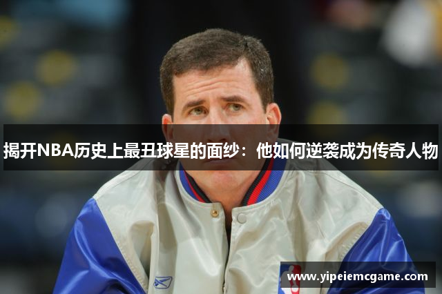 揭开NBA历史上最丑球星的面纱：他如何逆袭成为传奇人物