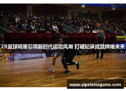 2R篮球明星引领新时代运动风潮 打破纪录成就辉煌未来