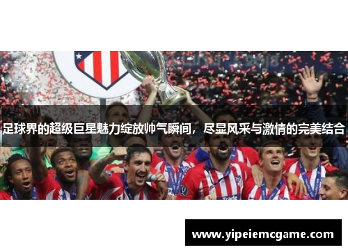 足球界的超级巨星魅力绽放帅气瞬间，尽显风采与激情的完美结合