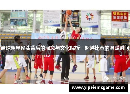 篮球明星摸头背后的深意与文化解析：超越比赛的温暖瞬间