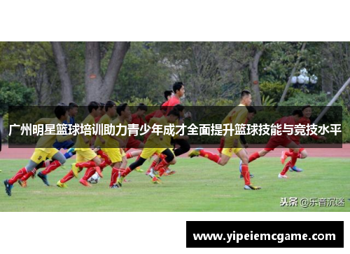 广州明星篮球培训助力青少年成才全面提升篮球技能与竞技水平